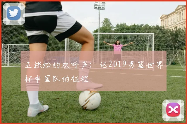 五棵松的欢呼声：记2019男篮世界杯中国队的征程