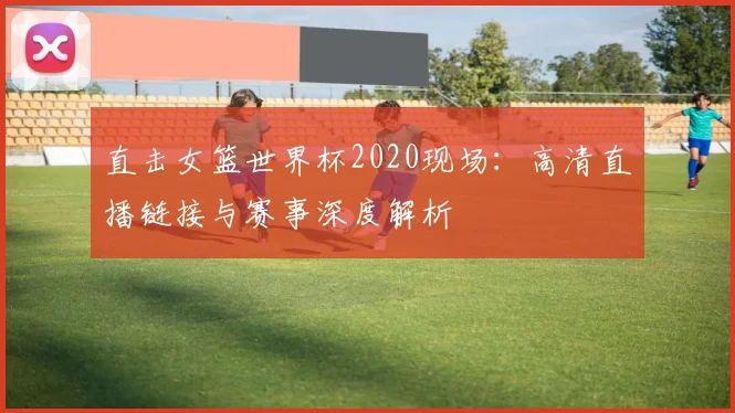 直击女篮世界杯2020现场：高清直播链接与赛事深度解析