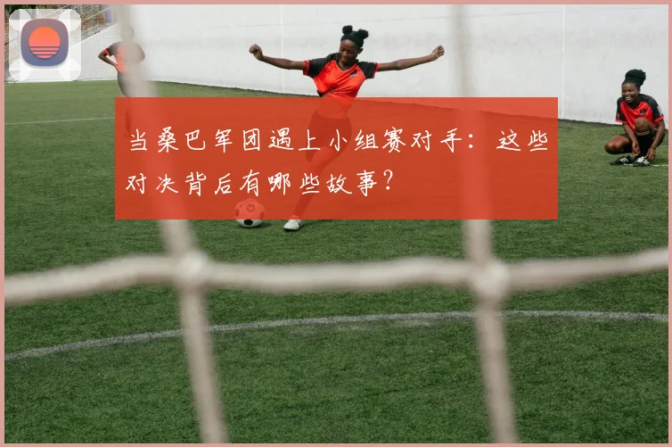 当桑巴军团遇上小组赛对手：这些对决背后有哪些故事？