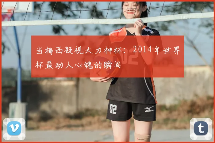 当梅西凝视大力神杯：2014年世界杯最动人心魄的瞬间