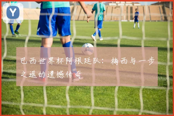 巴西世界杯阿根廷队:梅西与一步之遥的遗憾传奇
