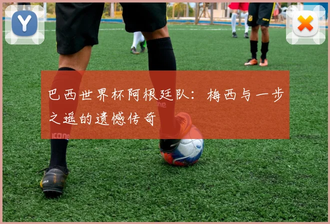 巴西世界杯阿根廷队：梅西与一步之遥的遗憾传奇