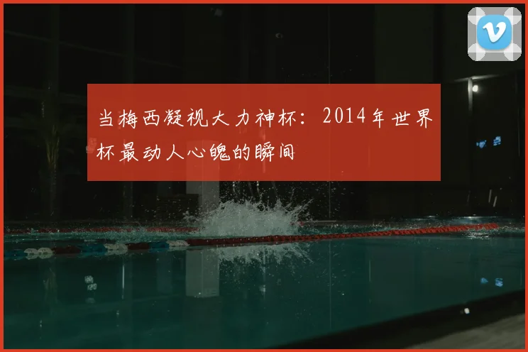 当梅西凝视大力神杯：2014年世界杯最动人心魄的瞬间