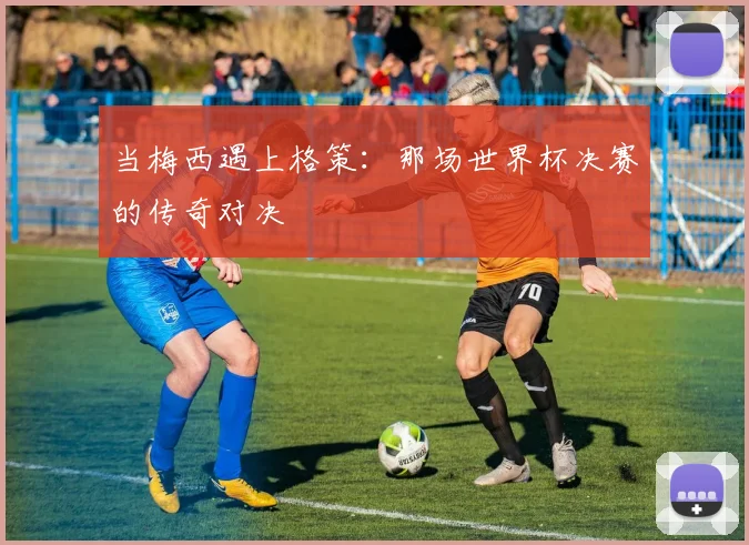 当梅西遇上格策：那场世界杯决赛的传奇对决